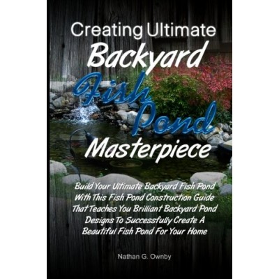 Creating Ultimate Backyard Fish Pond Masterpiece: Build Your Ultimate Backyard Fish Pond With This Fish Pond Construction Guide That Teaches You .....